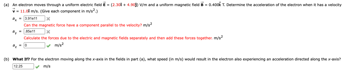 (a)
An electron moves through a uniform electric field E
(2.30î + 4.9oĵ) V/m and a uniform magnetic field B = 0.400k T. Determine the acceleration of the electron when it has a velocity
%3D
11.0î m/s. (Give each component in m/s2.)
V =
a.
3.91e11
=
Can the magnetic force have a component parallel to the velocity? m/s
.85e11
ay
Calculate the forces due to the electric and magnetic fields separately and then add these forces together. m/s
az
m/s?
(b)
What If? For the electron moving along the x-axis in the fields in part (a), what speed (in m/s) would result in the electron also experiencing an acceleration directed along the x-axis?
12.25
m/s
