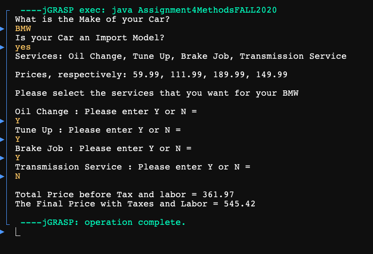 ----JGRASP exec: java Assignment4MethodsFALL2020
What is the Make of your Car?
BMW
Is your Car an Import Model?
yes
Services: Oil Change, Tune Up, Brake Job, Transmission Service
Prices, respectively: 59.99, 111.99, 189.99, 149.99
Please select the services that you want for your BMW
Oil Change : Please enter Y or N =
Y
Tune Up : Please enter Y or N =
Y
Brake Job : Please enter Y or N =
Y
Transmission Service : Please enter Y or N =
N
Total Price before Tax and labor = 361.97
The Final Price with Taxes and Labor = 545.42
----JGRASP: operation complete.
► L
