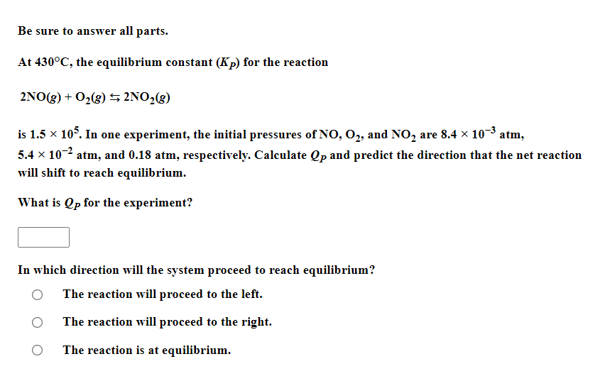 Be sure to answer all parts.
At 430°C, the equilibrium constant (Kp) for the reaction
2NO(g) + O2(8) 5 2NO2(g)
is 1.5 x 10°. In one experiment, the initial pressures of NO, O2, and NO, are 8.4 x 103 atm,
5.4 x 102 atm, and 0.18 atm, respectively. Calculate Qp and predict the direction that the net reaction
will shift to reach equilibrium.
What is Qp for the experiment?
In which direction will the system proceed to reach equilibrium?
The reaction will proceed to the left.
The reaction will proceed to the right.
The reaction is at equilibrium.
