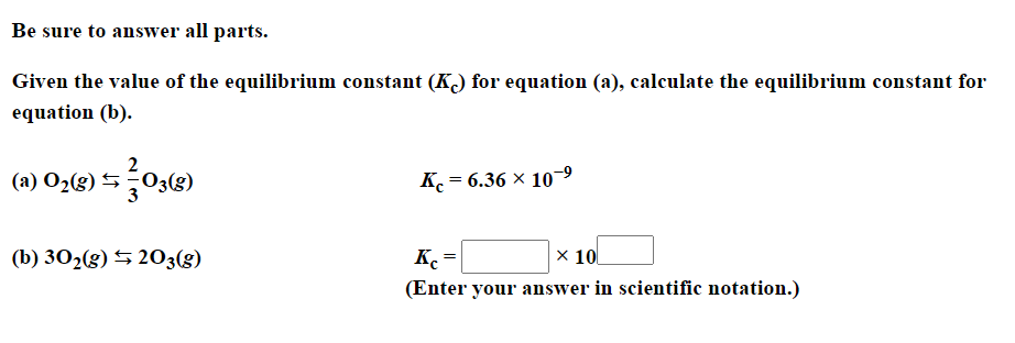 Be sure to answer all parts.
Given the value of the equilibrium constant (K) for equation (a), calculate the equilibrium constant for
equation (b).
(a) O2(g) 5
K = 6.36 × 109
(b) 302(g) 5 203(g)
K =
X 10
(Enter your answer in scientific notation.)
