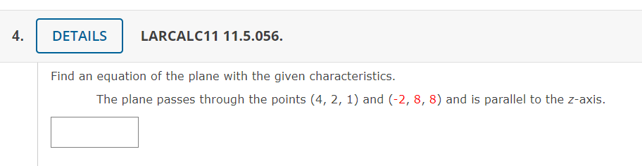 4.
DETAILS
LARCALC11 11.5.056.
Find an equation of the plane with the given characteristics.
The plane passes through the points (4, 2, 1) and (-2, 8, 8) and is parallel to the z-axis.
