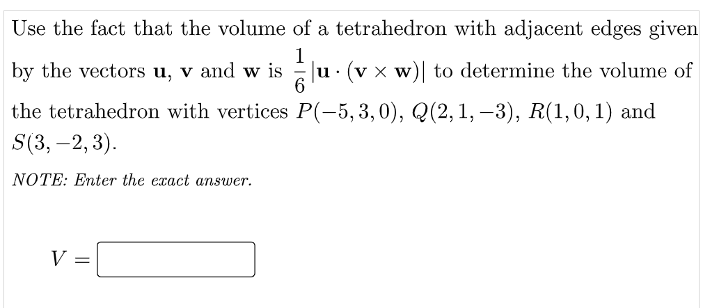 Use the fact that the volume of a tetrahedron with adjacent edges given
by the vectors u, v and w is
u· (v x w)| to determine the volume of
the tetrahedron with vertices P(-5,3, 0), Q(2,1, –3), R(1,0,1) and
S(3, –2, 3).
NOTE: Enter the exact answer.
V =

