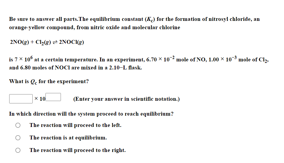 Be sure to answer all parts.The equilibrium constant (K) for the formation of nitrosyl chloride, an
orange-yellow compound, from nitric oxide and molecular chlorine
2NO(g) + Cl2(g)= 2NOCI(g)
is 7 x 10° at a certain temperature. In an experiment, 6.70 × 102 mole of NO, 1.00 × 103 mole of Cl2,
and 6.80 moles of NOCI are mixed in a 2.10–L flask.
What is Qc for the experiment?
x 10
(Enter your answer in scientific notation.)
In which direction will the system proceed to reach equilibrium?
The reaction will proceed to the left.
The reaction is at equilibrium.
The reaction will proceed to the right.
