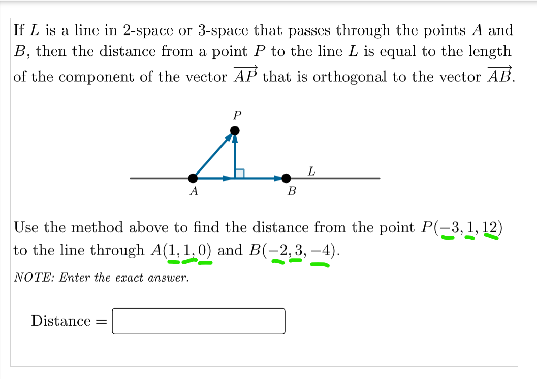 If L is a line in 2-space or 3-space that passes through the points A and
B, then the distance from a point P to the line L is equal to the length
of the component of the vector AP that is orthogonal to the vector AB.
A
В
Use the method above to find the distance from the point P(-3, 1, 12)
to the line through A(1, 1,0) and B(-2,3, –4).
NOTE: Enter the exact answer.
Distance
