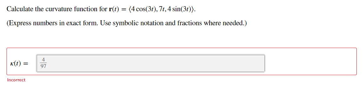 Calculate the curvature function for r(t) = (4 cos(3t), 7t,4 sin(3t)).
(Express numbers in exact form. Use symbolic notation and fractions where needed.)
K(t) =
97
Incorrect
