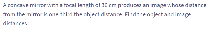 A concave mirror with a focal length of 36 cm produces an image whose distance
from the mirror is one-third the object distance. Find the object and image
distances.