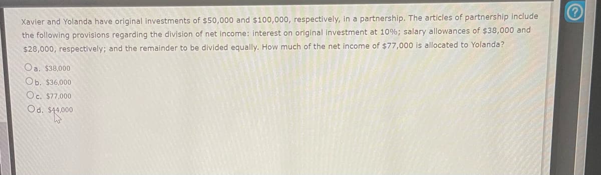 Xavier and Yolanda have original investments of $50,000 and $100,000, respectively, in a partnership. The articles of partnership include
the following provisions regarding the division of net income: interest on original investment at 10%; salary allowances of $38,000 and
$28,000, respectively; and the remainder to be divided equally. How much of the net income of $77,000 is allocated to Yolanda?
Oa. $38,000
Ob. $36,000
Oc. $77,000
Od. $44,000
$44,0000