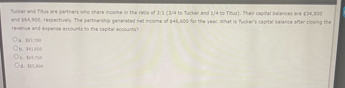 Tucker and Titus are partners who share income in the ratio of 3:1 (3/4 to Tucker and 1/4 to Titus). Their capital balances are $34,800
and $64,900, respectively. The partnership generated net income of $46,600 for the year. What is Tucker's capital balance after closing the
revenue and expense accounts to the capital accounts?
Oa. $83,700
Ob. $41,850
Oc. $69,750
Od. $55,800