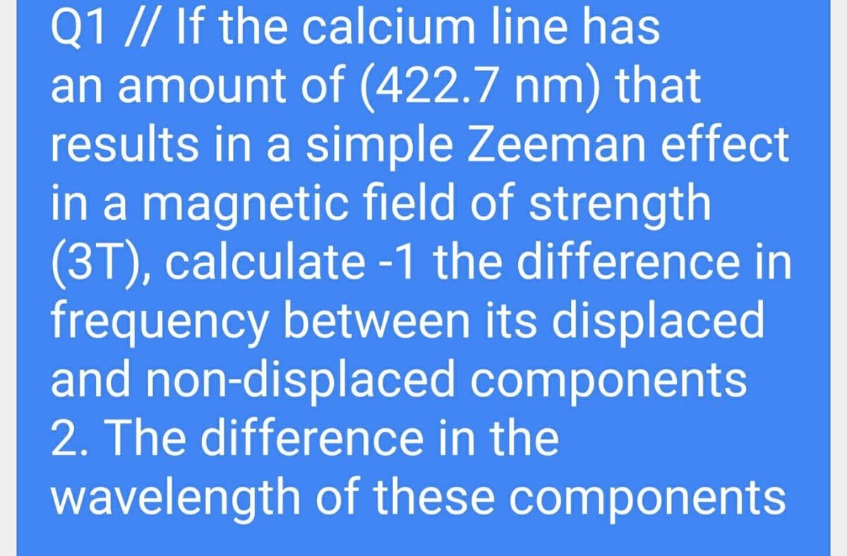 Q1 // If the calcium line has
an amount of (422.7 nm) that
results in a simple Zeeman effect
in a magnetic field of strength
(3T), calculate -1 the difference in
frequency between its displaced
and non-displaced components
2. The difference in the
wavelength of these components
