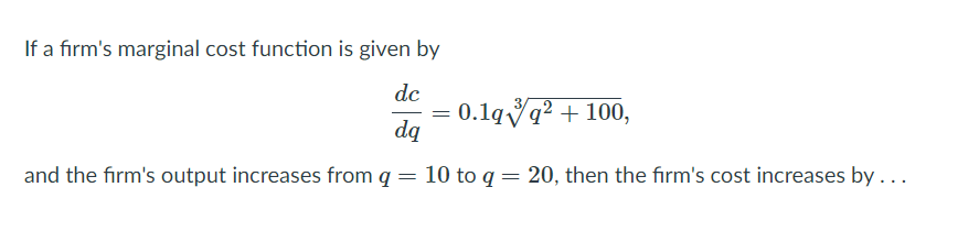 If a firm's marginal cost function is given by
dc
0.1qvq? + 100,
dą
=
and the firm's output increases from q
10 to q = 20, then the firm's cost increases by ...
