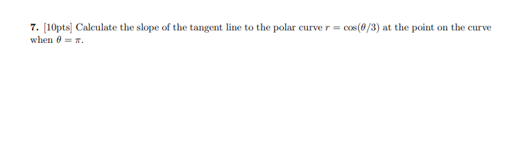 7. [10pts] Calculate the slope of the tangent line to the polar curve r =
when 0 = T.
cos (0/3) at the point on the curve
