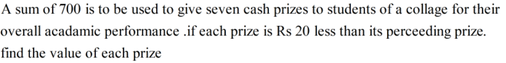 A sum of 700 is to be used to give seven cash prizes to students of a collage for their
overall acadamic performance .if each prize is Rs 20 less than its perceeding prize.
find the value of each prize
