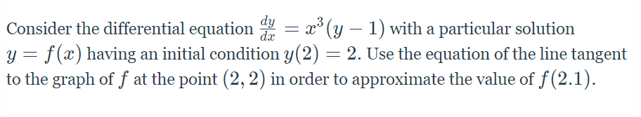 dy
dx
Consider the differential equation 4 = x° (y – 1) with a particular solution
y = f(x) having an initial condition y(2) = 2. Use the equation of the line tangent
to the graph of f at the point (2, 2) in order to approximate the value of f (2.1).
