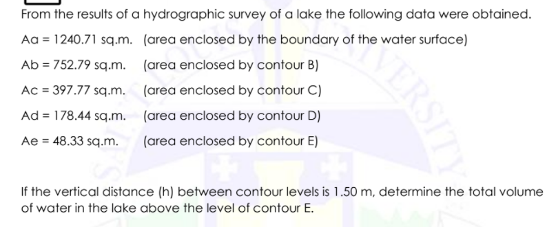 From the results of a hydrographic survey of a lake the following data were obtained.
Aa = 1240.71 sq.m. (area enclosed by the boundary of the water surface)
Ab = 752.79 sq.m. (area enclosed by contour B)
%3D
Ac = 397.77 sq.m. (area enclosed by contour C)
Ad = 178.44 sq.m. (area enclosed by contour D)
%3D
Ae = 48.33 sq.m.
(area enclosed by contour E)
If the vertical distance (h) between contour levels is 1.50 m, determine the total volume
of water in the lake above the level of contour E.
KERSITY
