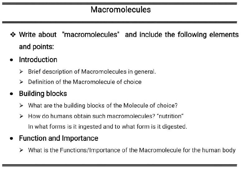 Macromolecules
* Write about "macromolecules" and include the following elements
and points:
• Introduction
> Brief description of Macromolecules in general.
> Definition of the Macromolecule of choice
• Building blocks
> What are the building blocks of the Molecule of choice?
> How do humans obtain such macromolecules? "nutrition"
In what forms is it ingested and to what form is it digested.
• Function and Importance
> What is the Functions/Importance of the Macromolecule for the human body
