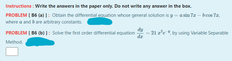 Instructions : Write the answers in the paper only. Do not write any answer in the box.
PROBLEM [ B6 (a) ]: Obtain the differential equation whose general solution is y = a sin 7x – b cos 7x,
where a and b are arbitrary constants.
dy
PROBLEM [ B6 (b) ] : Solve the first order differential equation
dx
21 a²e ", by using Variable Separable
Method.
