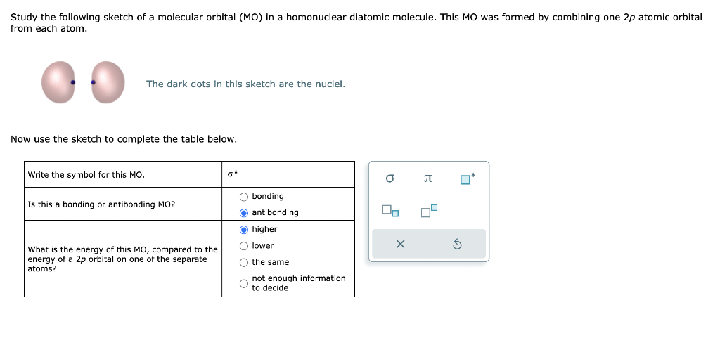 Study the following sketch of a molecular orbital (MO) in a homonuclear diatomic molecule. This MO was formed by combining one 2p atomic orbital
from each atom.
The dark dots in this sketch are the nuclei.
Now use the sketch to complete the table below.
Write the symbol for this MO.
Is this a bonding or antibonding MO?
What is the energy of this MO, compared to the
energy of a 2p orbital on one of the separate
atoms?
0*
O bonding
O antibonding
higher
O lower
O the same
not enough information
to decide
a
00
8
X
મ
4
4
S