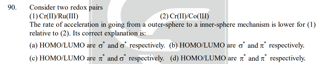 90.
Consider two redox pairs
(1) Cr(II)/Ru(III)
(2) Cr(II)/Co(III)
The rate of acceleration in going from a outer-sphere to a inner-sphere mechanism is lower for (1)
relative to (2). Its correct explanation is:
(a) HOMO/LUMO are o* and o* respectively. (b) HOMO/LUMO are o* and * respectively.
(c) HOMO/LUMO are * and o* respectively. (d) HOMO/LUMO are î* and
respectively.
*