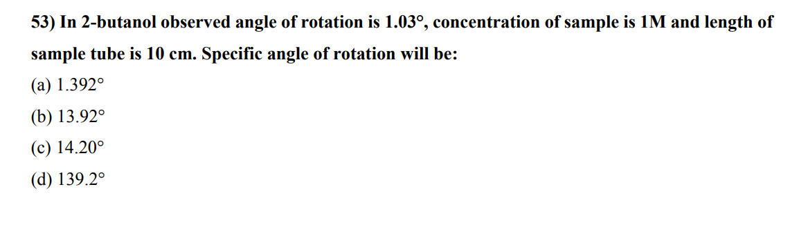 53) In 2-butanol observed angle of rotation is 1.03°, concentration of sample is 1M and length of
sample tube is 10 cm. Specific angle of rotation will be:
(a) 1.392°
(b) 13.920
(c) 14.20°
(d) 139.2°