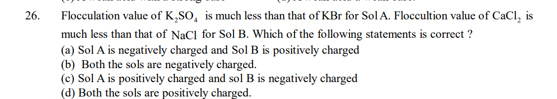 26.
Flocculation value of K₂SO4 is much less than that of KBr for Sol A. Floccultion value of CaCl₂ is
much less than that of NaCl for Sol B. Which of the following statements is correct?
(a) Sol A is negatively charged and Sol B is positively charged
(b) Both the sols are negatively charged.
(c) Sol A is positively charged and sol B is negatively charged
(d) Both the sols are positively charged.
