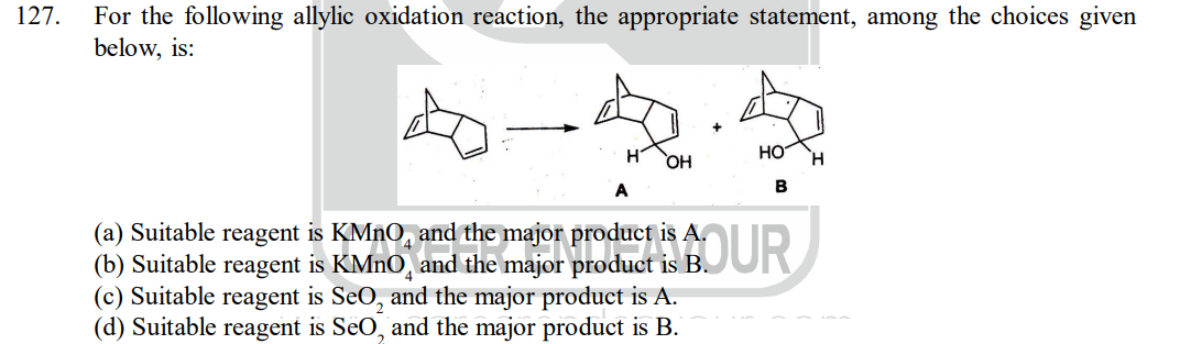 127.
For the following allylic oxidation reaction, the appropriate statement, among the choices given
below, is:
H
OH
(a) Suitable reagent is KMnO and the major product is A.
and the major
(b) Suitable reagent is KMnO,
is B.
(c) Suitable reagent is SeO₂ and the major product is A.
(d) Suitable reagent is SeO, and the major product is B.
HO