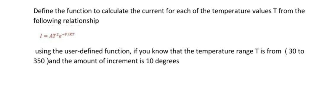 Define the function to calculate the current for each of the temperature values T from the
following relationship
1 = AT?e-V/KT
using the user-defined function, if you know that the temperature range Tis from ( 30 to
350 )and the amount of increment is 10 degrees
