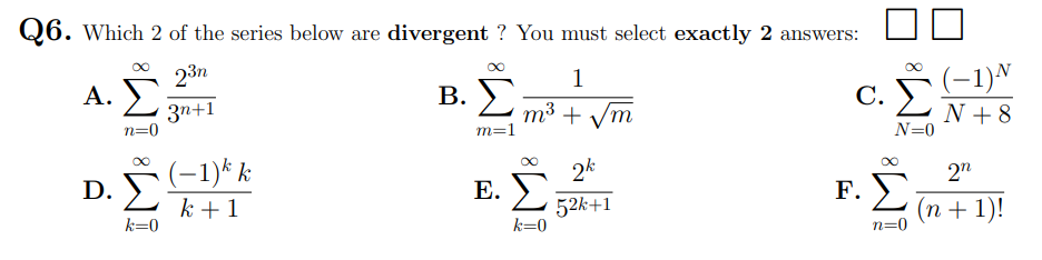 Q6. Which 2 of the series below are divergent ? You must select exactly 2 answers:
23n
A. Σ
1
B. L m³ + vm
(-1)N
А.
С.
3n+1
n=0
m³ + /m
N + 8
N=0
m=1
(-1)* k
D. Σ
2k
Е. У
2"
F. ))
k + 1
52k+1
k=0
(п + 1)!
n=0
k=0
