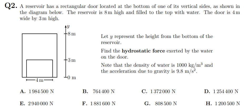 Q2. A reservoir has a rectangular door located at the bottom of one of its vertical sides, as shown in
the diagram below. The reservoir is 8m high and filled to the top with water. The door is 4m
wide by 3 m high.
+8m
Let y represent the height from the bottom of the
reservoir.
Find the hydrostatic force exerted by the water
on the door.
Note that the density of water is 1000 kg/m³ and
the acceleration due to gravity is 9.8 m/s2.
3m
-0 m
A. 1984 500 N
В. 764400 N
C. 1372000 N
D. 1254 400 N
E. 2940 000 N
F. 1881 600 N
G. 808 500 N
Н. 1200500 N
