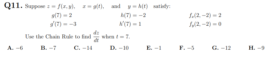 Q11. Suppose z = f(x, y),
x = g(t), and
y = h(t) satisfy:
g(7) = 2
g'(7) = -3
h(7) = -2
f2(2, –2) = 2
h'(7) = 1
fy(2, –2) = 0
dz
when t = 7.
dt
Use the Chain Rule to find
Α.-6
В. —7
С. —14
D. –10
Е. —1
F. -5
G. –12
Н. —9
