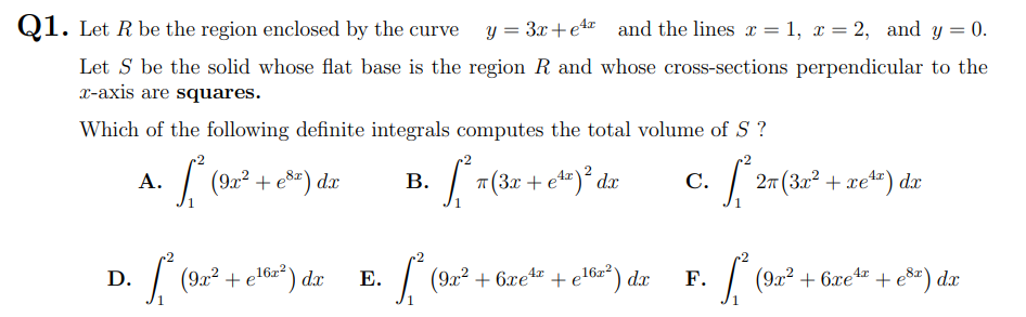 Q1. Let R be the region enclosed by the curve
y = 3x+et and the lines x = 1, x = 2, and y = 0.
Let S be the solid whose flat base is the region R and whose cross-sections perpendicular to the
X-axis are squares.
Which of the following definite integrals computes the total volume of S ?
| (92? + es) dx
| T(3r + et")° dx
27 (3x² + xet") dx
А.
В.
С.
| (92? + e16z") dx
| (9x? + 6xe +e!6z²) dx
D.
Е.
16x2
F.
| (922 + 6xet + e®r) dx
