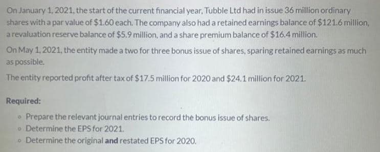 On January 1, 2021, the start of the current financial year, Tubble Ltd had in issue 36 million ordinary
shares with a par value of $1.60 each. The company also had a retained earnings balance of $121.6 million,
arevaluation reserve balance of $5.9 million, and a share premium balance of $16.4 million.
On May 1, 2021, the entity made a two for three bonus issue of shares, sparing retained earnings as much
as possible.
The entity reported profit after tax of $17.5 million for 2020 and $24.1 million for 2021.
Required:
• Prepare the relevant journal entries to record the bonus issue of shares.
o Determine the EPS for 2021.
o Determine the original and restated EPS for 2020.
