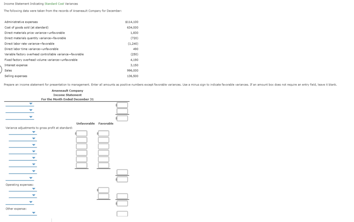 Income Statement Indicating Standard Cost Variances
The following data were taken from the records of Arseneault Company for December:
Administrative expenses
$114,100
Cost of goods sold (at standard)
634,000
Direct materials price variance-unfavorable
1,830
Direct materials quantity variance-favorable
(720)
Direct labor rate variance-favorable
(1,240)
Direct labor time variance-unfavorable
490
Variable factory overhead controllable variance-favorable
(250)
Fixed factory overhead volume variance-unfavorable
4,190
Interest expense
3,150
Sales
996,000
Selling expenses
136,500
Prepare an income statement for presentation to management. Enter all amounts as positive numbers except favorable variances. Use a minus sign to indicate favorable variances. If an amount box does not require an entry field, leave it blank.
Arseneault Company
Income Statement
For the Month Ended December 31
Unfavorable Favorable
Variance adjustments to gross profit at standard:
Operating expenses:
Other expense:
