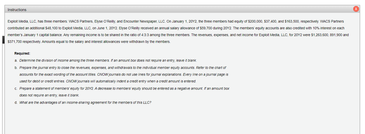 Instructions
Exploit Media, LLC, has three members: WACS Partners, Elyse O'Reilly, and Encounter Newspaper, LLC. On January 1, 20Y2, the three members had equity of $200,000, $37,400, and $163,500, respectively. WACS Partners
contributed an additional $48,100 to Exploit Media, LLC, on June 1, 20Y2. Elyse O'Reilly received an annual salary allowance of $59,700 during 20Y2. The members' equity accounts are also credited with 10% interest on each
member's January 1 capital balance. Any remaining income is to be shared in the ratio of 4:3:3 among the three members. The revenues, expenses, and net income for Exploit Media, LLC, for 20Y2 were $1,263,600, 891,900 and
$371,700 respectively. Amounts equal to the salary and interest allowances were withdrawn by the members.
Required:
a. Determine the division of income among the three members. If an amount box does not require an entry, leave it blank.
b. Prepare the journal entry to close the revenues, expenses, and withdrawals to the individual member equity accounts. Refer to the chart of
accounts for the exact wording of the account titles. CNOW journals do not use lines for journal explanations. Every line on a journal page is
used for debit or credit entries. CNOW journals will automatically indent a credit entry when a credit amount is entered.
C. Prepare a statement of members' equity for 20Y2. A decrease to members' equity should be entered as a negative amount, If an amount box
does not require an entry, leave it blank.
d. What are the advantages of an income-sharing agreement for the members of this LLC?
