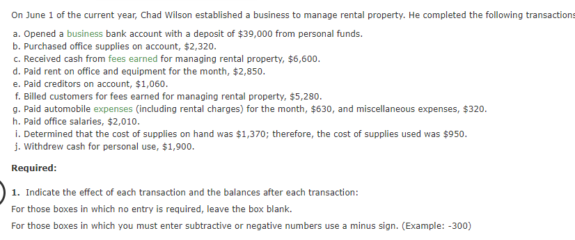 On June 1 of the current year, Chad Wilson established a business to manage rental property. He completed the following transactions
a. Opened a business bank account with a deposit of $39,000 from personal funds.
b. Purchased office supplies on account, $2,320.
c. Received cash from fees earned for managing rental property, $6,600.
d. Paid rent on office and equipment for the month, $2,850.
e. Paid creditors on account, $1,060.
f. Billed customers for fees earned for managing rental property, $5,280.
g. Paid automobile expenses (including rental charges) for the month, $630, and miscellaneous expenses, $320.
h. Paid office salaries, $2,010.
i. Determined that the cost of supplies on hand was $1,370; therefore, the cost of supplies used was $950.
j. Withdrew cash for personal use, $1,900.
Required:
1. Indicate the effect of each transaction and the balances after each transaction:
For those boxes in which no entry is required, leave the box blank.
For those boxes in which you must enter subtractive or negative numbers use a minus sign. (Example: -300)
