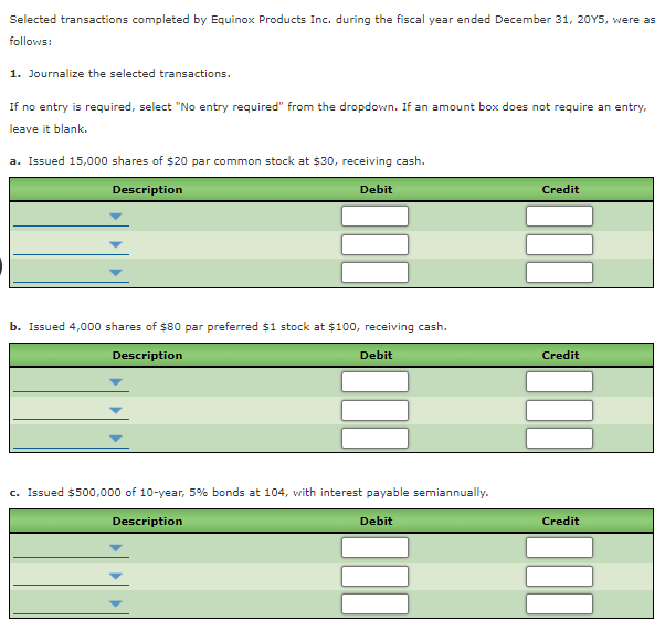 Selected transactions completed by Equinox Products Inc. during the fiscal year ended December 31, 20Y5, were as
follows:
1. Journalize the selected transactions.
If no entry is required, select "No entry required" from the dropdown. If an amount box does not require an entry,
leave it blank.
a. Issued 15,000 shares of $20 par common stock at $30, receiving cash.
Description
Debit
Credit
b. Issued 4,000 shares of $80 par preferred $1 stock at $100, receiving cash.
Description
Debit
Credit
c. Issued $500,000 of 10-year, 5% bonds at 104, with interest payable semiannually.
Description
Debit
Credit
