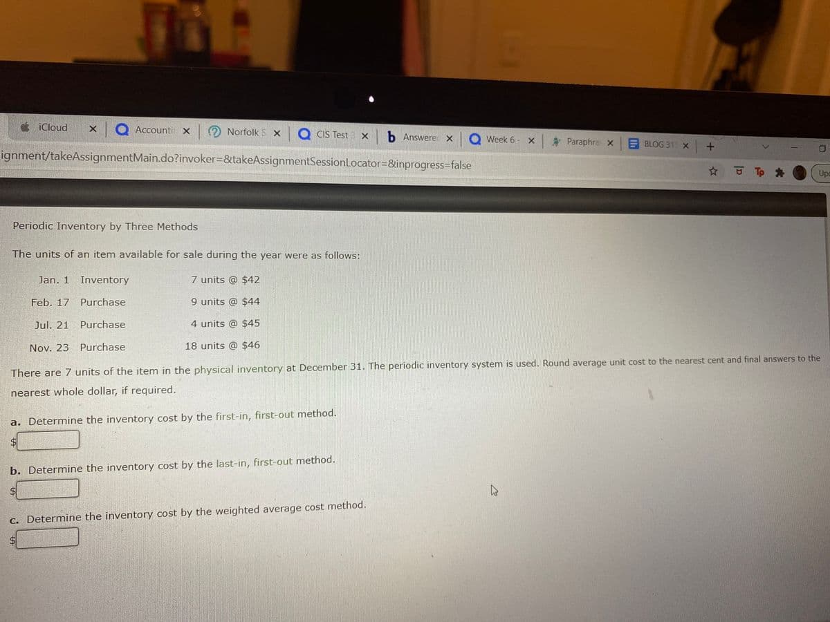 ¢ iCloud
x Q Accounti x Norfolk S x Q CIS Test : xb Answere x
Week 6 - X
Paraphra x
BLOG 31 X +
ignment/takeAssignmentMain.do?invoker=&takeAssignmentSessionLocator=&inprogress=false
☆ Tp
Upo
Periodic Inventory by Three Methods
The units of an item available for sale during the year were as follows:
Jan. 1
Inventory
7 units @ $42
Feb. 17 Purchase
9 units @ $44
Jul, 21
Purchase
4 units @ $45
Nov. 23
Purchase
18 units @ $46
There are 7 units of the item in the physical inventory at December 31. The periodic inventory system is used. Round average unit cost to the nearest cent and final answers to the
nearest whole dollar, if required.
a. Determine the inventory cost by the first-in, first-out method.
b. Determine the inventory cost by the last-in, first-out method.
C. Determine the inventory cost by the weighted average cost method.
%24
%24
