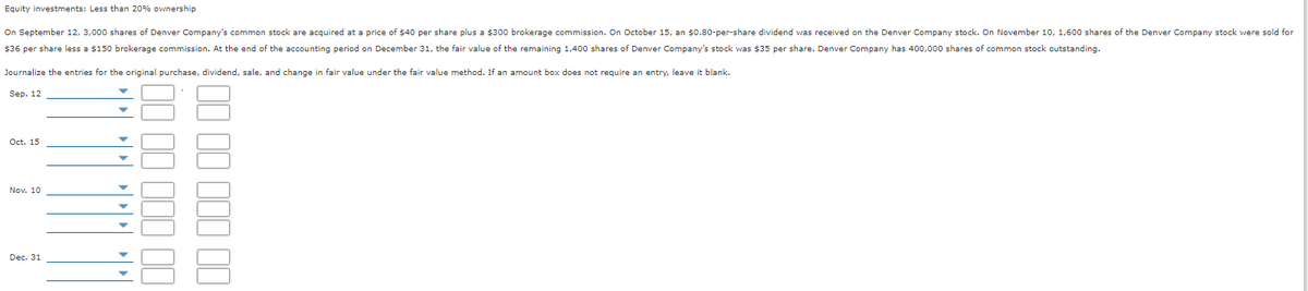 Equity investments: Less than 20% ownership
On September 12, 3,000 shares of Denver Company's common stock are acquired at a price of $40 per share plus a $300 brokerage commission. On October 15, an $0.80-per-share dividend was received on the Denver Company stock. On November 10, 1,600 shares of the Denver Company stock were sold for
$36 per share less a $150 brokerage commission. At the end of the accounting period on December 31, the fair value of the remaining 1,400 shares of Denver Company's stock was $35 per share. Denver Company has 400,000 shares of common stock outstanding.
Journalize the entries for the original purchase, dividend, sale, and change in fair value under the fair value method. If an amount box does not require an entry, leave it blank.
Sep. 12
Oct. 15
Nov. 10
Dec. 31
