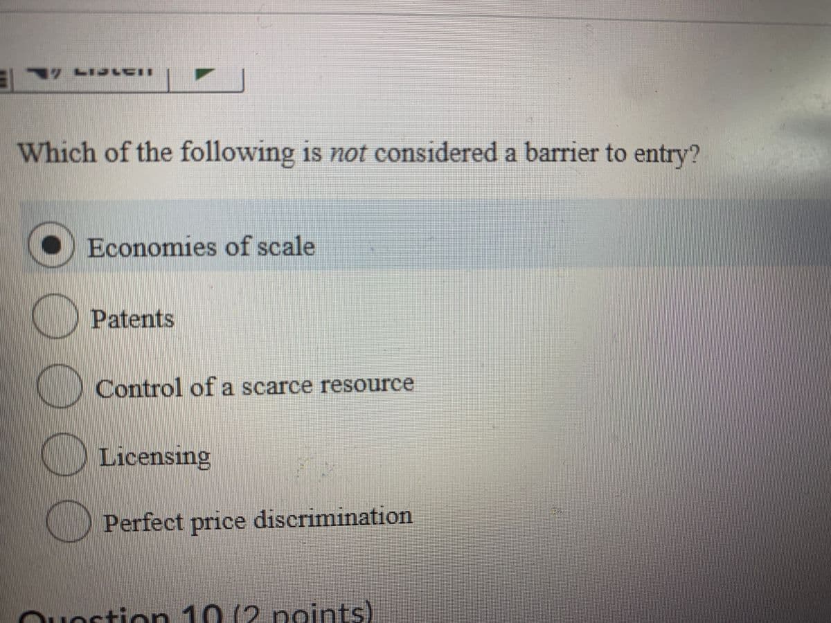 Which of the following is not considered a barrier to entry?
O Economies of scale
Patents
Control of a scarce resource
Licensing
Perfect price discrimination
Quostion 10 (2 points)
