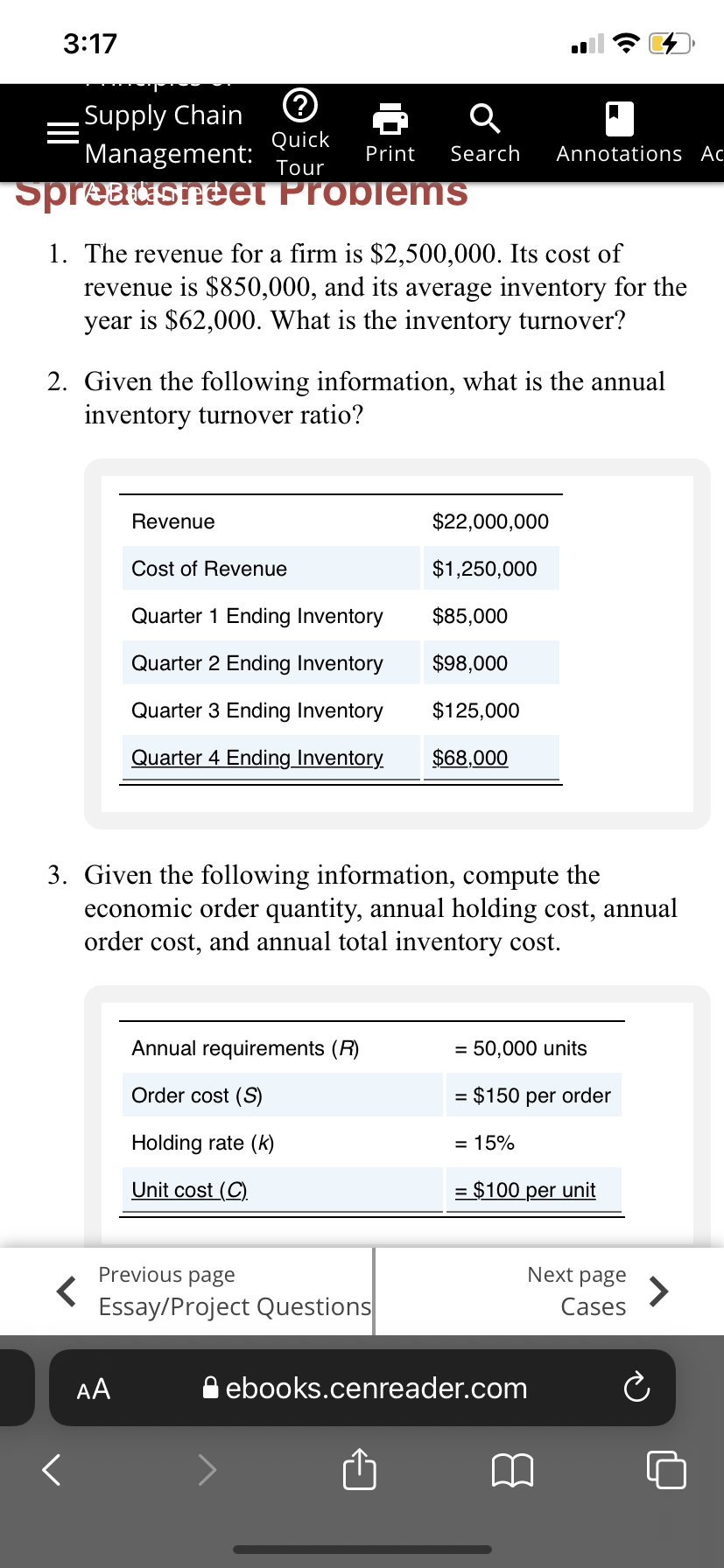 3:17
Supply Chain
Management:
Quick
Print
Search
Annotations Ac
Tour
Spreausneet ProblemsS
1. The revenue for a firm is $2,500,000. Its cost of
revenue is $850,000, and its average inventory for the
year is $62,000. What is the inventory turnover?
2. Given the following information, what is the annual
inventory turnover ratio?
Revenue
$22,000,000
Cost of Revenue
$1,250,000
Quarter 1 Ending Inventory
$85,000
Quarter 2 Ending Inventory
$98,000
Quarter 3 Ending Inventory
$125,000
Quarter 4 Ending Inventory
$68,000
3. Given the following information, compute the
economic order quantity, annual holding cost, annual
order cost, and annual total inventory cost.
Annual requirements (R)
= 50,000 units
Order cost (S)
= $150 per order
Holding rate (k)
= 15%
Unit cost (C).
= $100 per unit
Previous page
Next page
Essay/Project Questions
Cases
AA
A ebooks.cenreader.com
