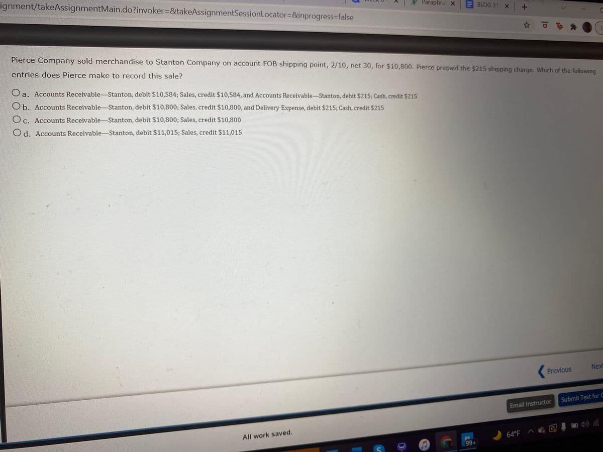 ignment/takeAssignmentMain.do?invoker=&takeAssignmentSessionLocator3&inprogress%=false
ParaphraX
BLOG 31 X +
Pierce Company sold mnerchandise to Stanton Company on account FOB shipping point, 2/10, net 30, for $10,800. Pierce prepaid the $215 shipping charge. Which of the following
entries does Pierce make to record this sale?
a. Accounts Receivable-Stanton, debit $10,584; Sales, credit $10,584, and Accounts Receivable-Stanton, debit $215; Cash, credit $215
Ob. Accounts Receivable-Stanton, debit $10,800; Sales, credit $10,800, and Delivery Expense, debit $215; Cash, credit $215
Oc. Accounts Receivable-Stanton, debit $10,800; Sales, credit $10,800
Od. Accounts Receivable-Stanton, debit $11,015; Sales, credit $11,015
Nex
Previous
Submit Test for C
Email Instructor
All work saved.
64"F へ回 目急后
99+
