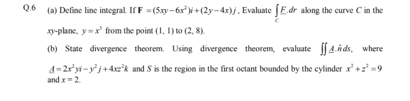 (a) Define line integral. If F =(5xy- 6x²)i+(2y-4x)j, Evaluate | F.dr along the curve C in the
xy-plane, y=x' from the point (1, 1) to (2, 8).
(b) State divergence theorem. Using divergence theorem, evaluate [[4.n ds, where
A=2x²yi – y° j+4xz*k and S is the region in the first octant bounded by the cylinder x² +z? =9
and x = 2.
