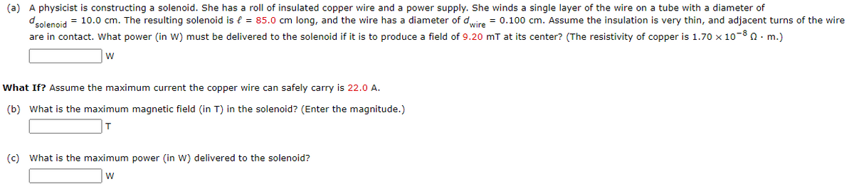 (a) A physicist is constructing a solenoid. She has a roll of insulated copper wire and a power supply. She winds a single layer of the wire on a tube with a diameter of
dolencid = 10.0 cm. The resulting solenoid is e = 85.0 cm long, and the wire has a diameter of dire = 0.100 cm. Assume the insulation is very thin, and adjacent turns of the wire
are in contact. What power (in W) must be delivered to the solenoid if it is to produce a field of 9.20 mT at its center? (The resistivity of copper is 1.70 x 10-8 0. m.)
w
What If? Assume the maximum current the copper wire can safely carry is 22.0 A.
(b) What is the maximum magnetic field (in T) in the solenoid? (Enter the magnitude.)
(c) What is the maximum power (in W) delivered to the solenoid?
