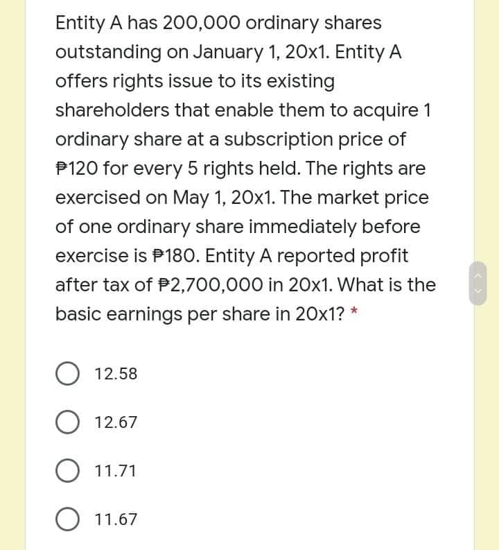 Entity A has 200,000 ordinary shares
outstanding on January 1, 20x1. Entity A
offers rights issue to its existing
shareholders that enable them to acquire 1
ordinary share at a subscription price of
P120 for every 5 rights held. The rights are
exercised on May 1, 20x1. The market price
of one ordinary share immediately before
exercise is P180. Entity A reported profit
after tax of P2,700,000 in 20x1. What is the
basic earnings per share in 20x1? *
O 12.58
O 12.67
O 11.71
O 11.67
