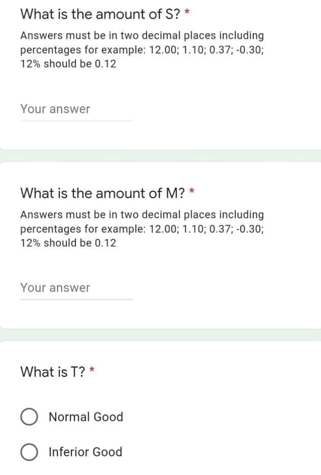 What is the amount of S? *
Answers must be in two decimal places including
percentages for example: 12.00; 1.10; 0.37; -0.30;
12% should be 0.12
Your answer
What is the amount of M? *
Answers must be in two decimal places including
percentages for example: 12.00; 1.10; 0.37; -0.30%3;
12% should be 0.12
Your answer
What is T? *
O Normal Good
O Inferior Good
