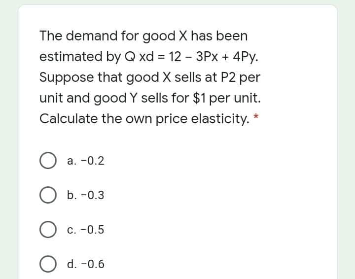 The demand for good X has been
estimated by Q xd = 12 - 3Px + 4Py.
%3D
Suppose that good X sells at P2 per
unit and goodY sells for $1 per unit.
Calculate the own price elasticity.
О a. -0.2
O b. -0.3
О с. -0.5
O d. -0.6
