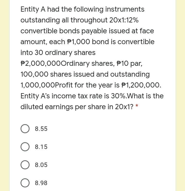 Entity A had the following instruments
outstanding all throughout 20x1:12%
convertible bonds payable issued at face
amount, each P1,000 bond is convertible
into 30 ordinary shares
P2,000,000Ordinary shares, P10 par,
100,000 shares issued and outstanding
1,000,000Profit for the year is P1,200,000.
Entity A's income tax rate is 30%.What is the
diluted earnings per share in 20x1? *
O 8.55
8.15
O 8.05
O 8.98
