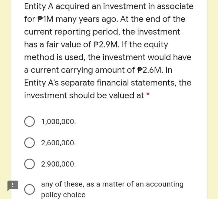 Entity A acquired an investment in associate
for P1M many years ago. At the end of the
current reporting period, the investment
has a fair value of P2.9M. If the equity
method is used, the investment would have
a current carrying amount of P2.6M. In
Entity A's separate financial statements, the
investment should be valued at
O 1,000,000.
O 2,600,000.
O 2,900,000.
any of these, as a matter of an accounting
policy choice
