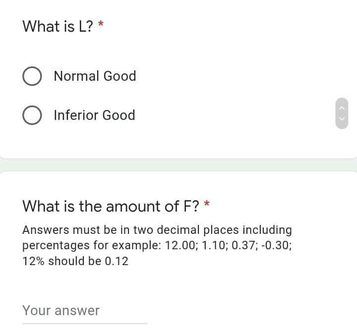 What is L? *
O Normal Good
O Inferior Good
What is the amount of F? *
Answers must be in two decimal places including
percentages for example: 12.00; 1.10; 0.37; -0.30;
12% should be 0.12
Your answer
