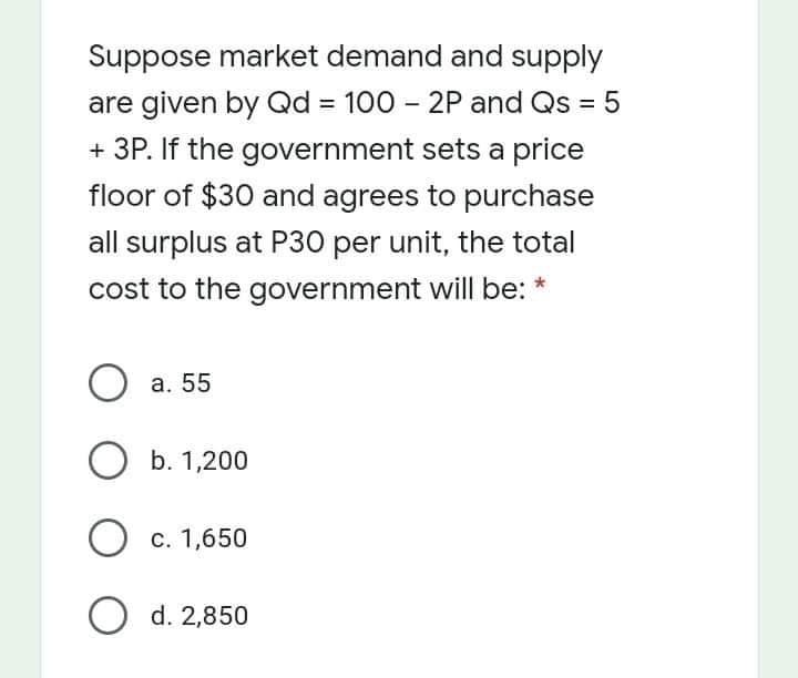 Suppose market demand and supply
are given by Qd = 100 – 2P and Qs = 5
+ 3P. If the government sets a price
%3D
floor of $30 and agrees to purchase
all surplus at P30 per unit, the total
cost to the government will be: *
a. 55
ОБ.1,200
О с. 1,650
O d. 2,850
