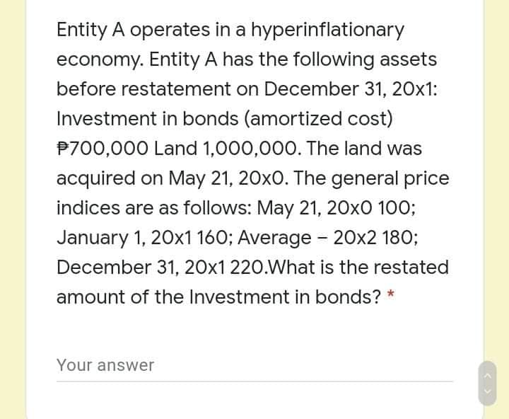 Entity A operates in a hyperinflationary
economy. Entity A has the following assets
before restatement on December 31, 20x1:
Investment in bonds (amortized cost)
P700,000 Land 1,000,000. The land was
acquired on May 21, 20x0. The general price
indices are as follows: May 21, 20x0 100;
January 1, 20x1160; Average - 20x2 180;
December 31, 20x1 220.What is the restated
amount of the Investment in bonds? *
Your answer
